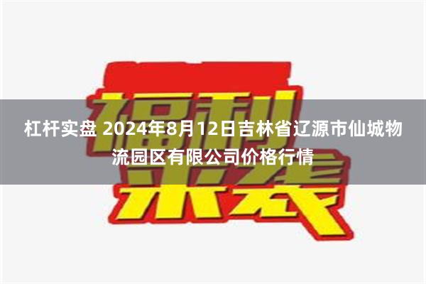 杠杆实盘 2024年8月12日吉林省辽源市仙城物流园区有限公司价格行情