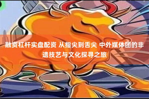 融资杠杆实盘配资 从指尖到舌尖 中外媒体团的非遗技艺与文化探寻之旅