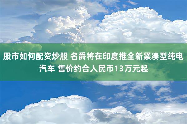 股市如何配资炒股 名爵将在印度推全新紧凑型纯电汽车 售价约合人民币13万元起