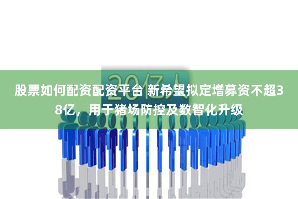 股票如何配资配资平台 新希望拟定增募资不超38亿，用于猪场防控及数智化升级