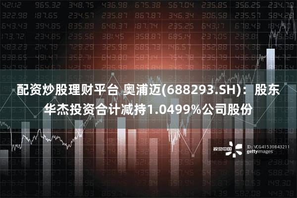 配资炒股理财平台 奥浦迈(688293.SH)：股东华杰投资合计减持1.0499%公司股份