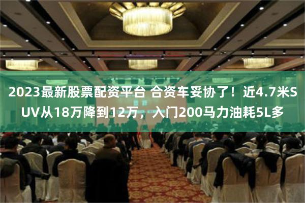 2023最新股票配资平台 合资车妥协了！近4.7米SUV从18万降到12万，入门200马力油耗5L多