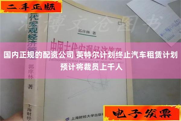 国内正规的配资公司 英特尔计划终止汽车租赁计划 预计将裁员上千人