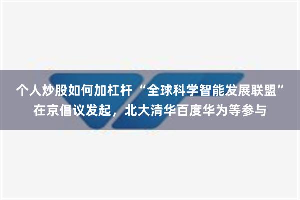 个人炒股如何加杠杆 “全球科学智能发展联盟”在京倡议发起，北大清华百度华为等参与