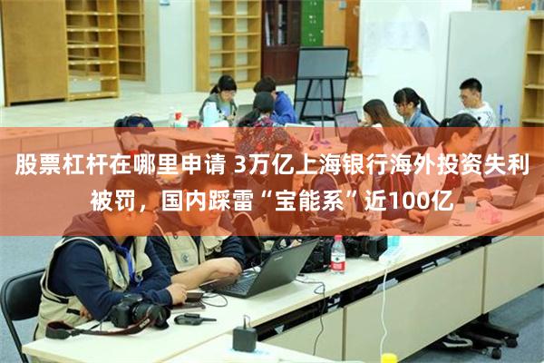 股票杠杆在哪里申请 3万亿上海银行海外投资失利被罚，国内踩雷“宝能系”近100亿