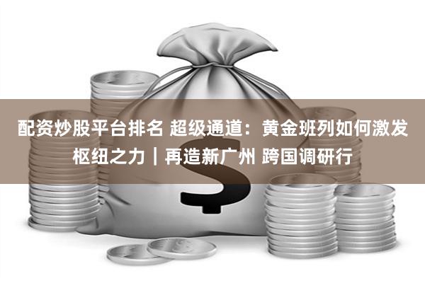 配资炒股平台排名 超级通道：黄金班列如何激发枢纽之力｜再造新广州 跨国调研行