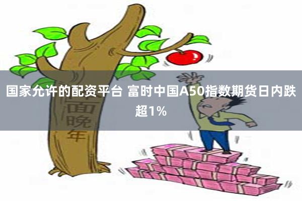 国家允许的配资平台 富时中国A50指数期货日内跌超1%