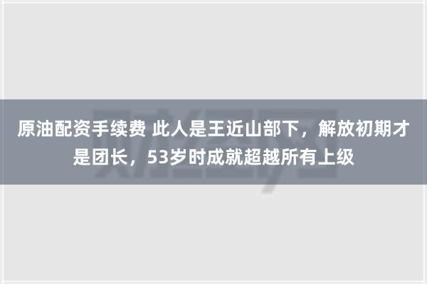 原油配资手续费 此人是王近山部下，解放初期才是团长，53岁时成就超越所有上级