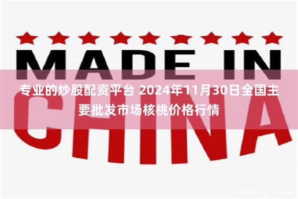 专业的炒股配资平台 2024年11月30日全国主要批发市场核桃价格行情