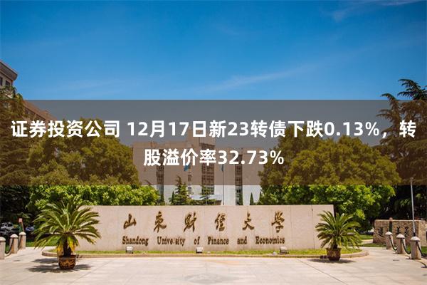 证券投资公司 12月17日新23转债下跌0.13%，转股溢价率32.73%