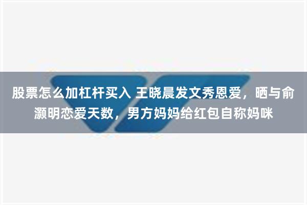 股票怎么加杠杆买入 王晓晨发文秀恩爱，晒与俞灏明恋爱天数，男方妈妈给红包自称妈咪