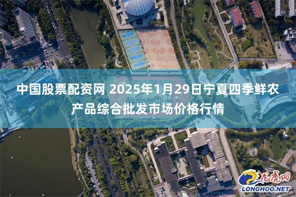 中国股票配资网 2025年1月29日宁夏四季鲜农产品综合批发市场价格行情