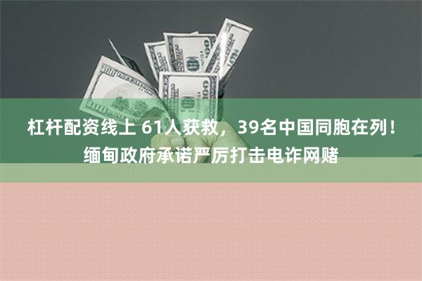 杠杆配资线上 61人获救，39名中国同胞在列！缅甸政府承诺严厉打击电诈网赌