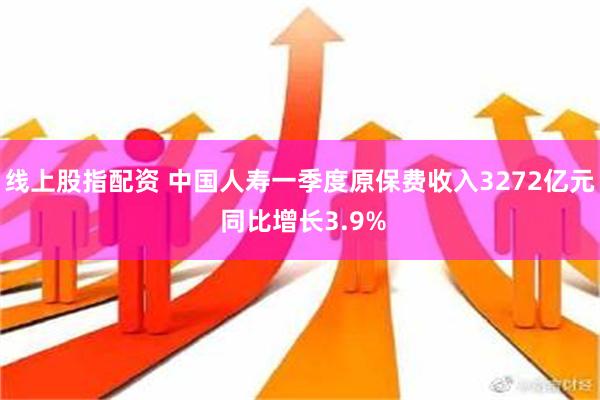 线上股指配资 中国人寿一季度原保费收入3272亿元 同比增长3.9%