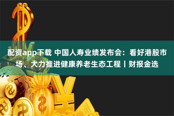 配资app下载 中国人寿业绩发布会：看好港股市场、大力推进健康养老生态工程丨财报金选